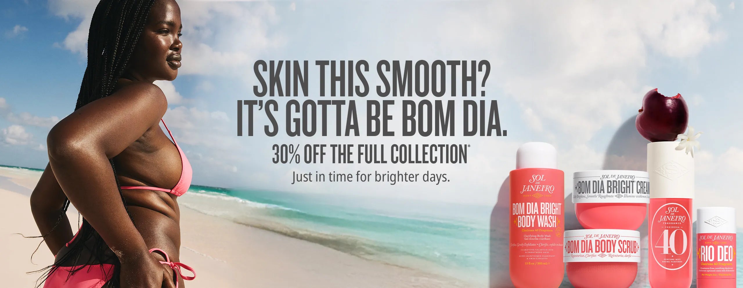 skin this smooth? It's gotta be bom dia.30% off the full collection* just in time for brighter days skin this smooth? It's gotta be bom dia.30% off the full collection* just in time for brighter days