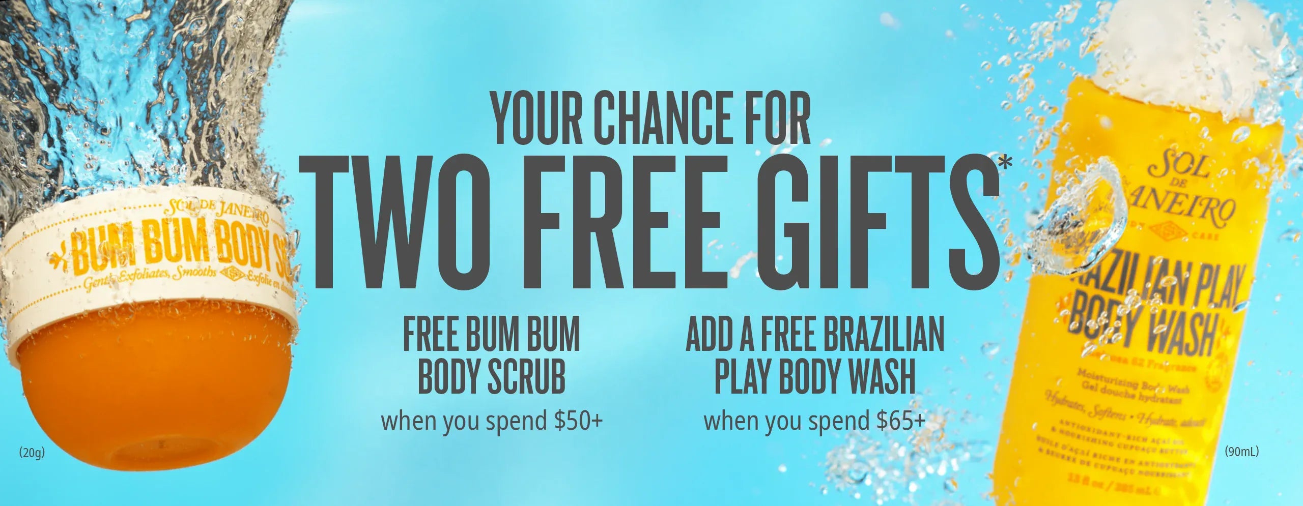 Your chance for two free gifts*. Free Bum Bum Body Scrub when you spend $50+. Add a free Brazilian Play Body Wash when you spend $65+ Your chance for two free gifts*. Free Bum Bum Body Scrub when you spend $50+. Add a free Brazilian Play Body Wash when you spend $65+