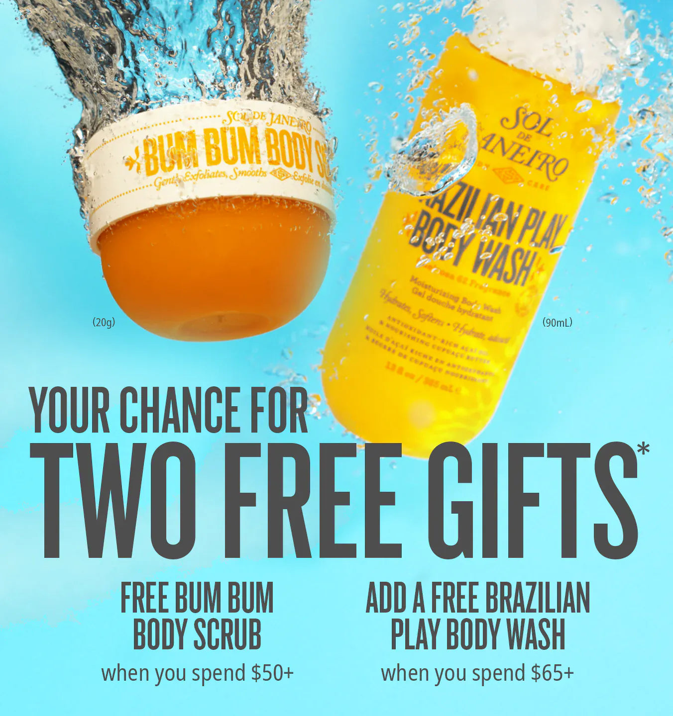 Your chance for two free gifts*. Free Bum Bum Body Scrub when you spend $50+. Add a free Brazilian Play Body Wash when you spend $65+ Your chance for two free gifts*. Free Bum Bum Body Scrub when you spend $50+. Add a free Brazilian Play Body Wash when you spend $65+