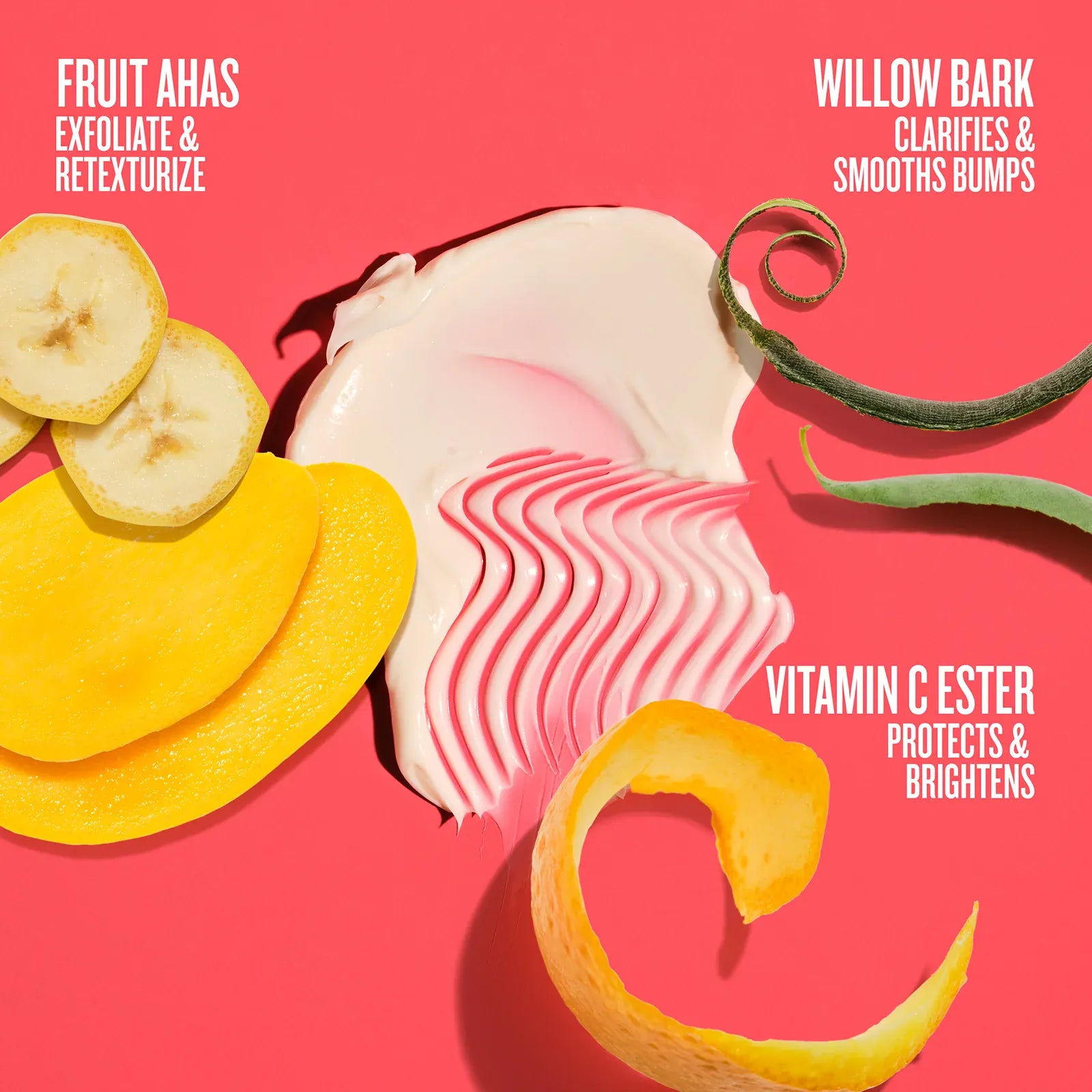 Fruits AHAs exfoliate & retexturize, willow bark clarifies & smooths bumps, vitamin c ester protects & brightens