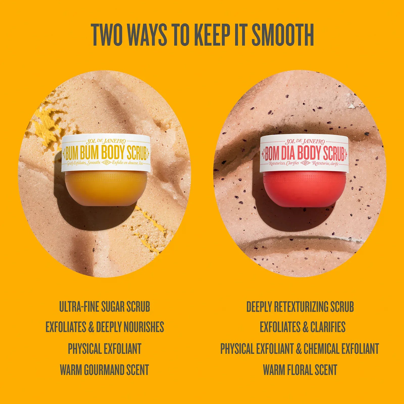 Two ways to keep skin smooth with Bom Dia Body Scrub on a yellow background

ultra-fine sugar scrub, exfoliated & deeply nourishes, physical exfoliant, warm gourmand scent

deeply retexturizing scrub, exfoliates & clarifies, physical exfoliant & chemical exfoliant, warm floral scent
