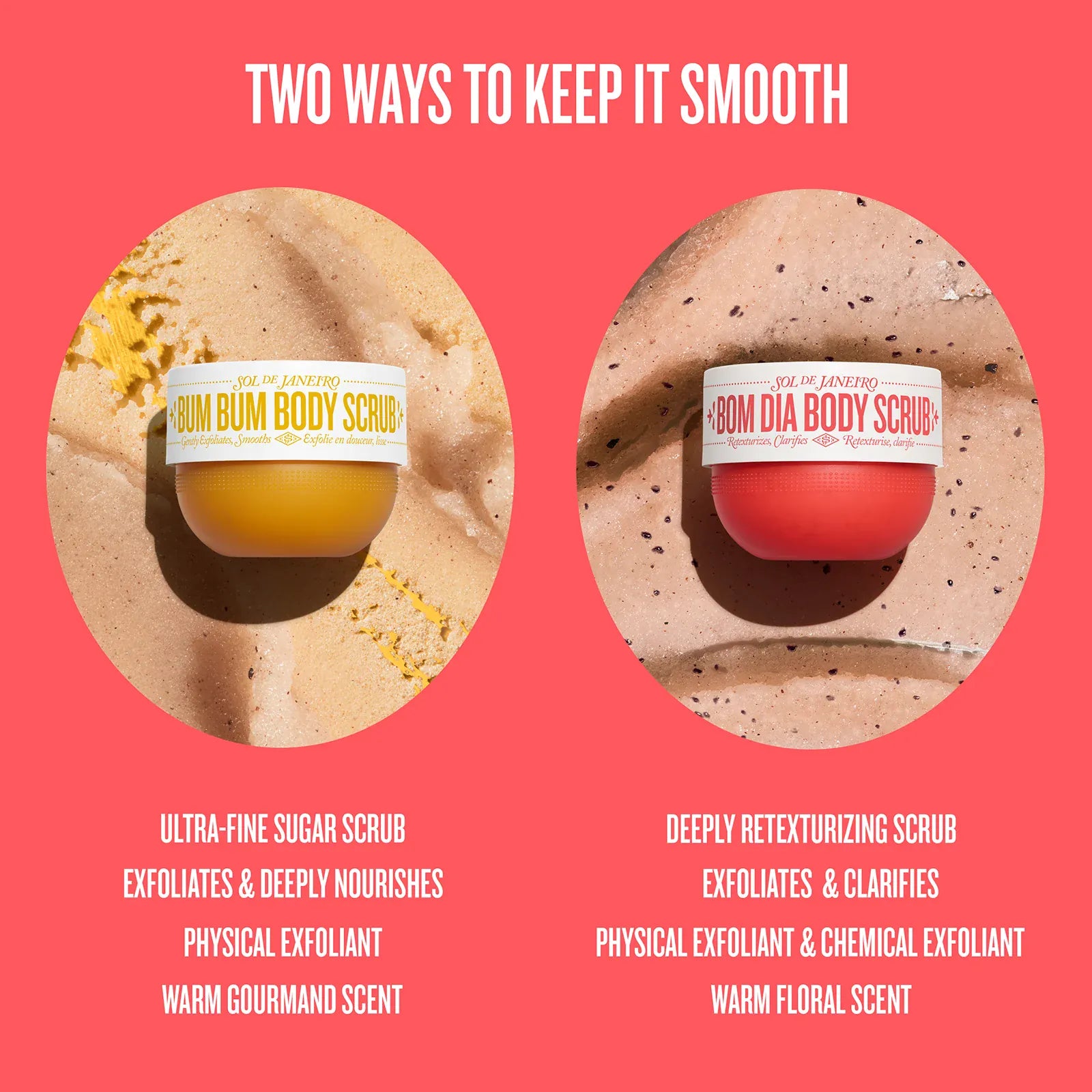 Two ways to keep it smooth 

ultra-fine sugar scrub, exfoliates & deeply nourishes, physical exfoliant, warm gourmand scent

deeply retexturizing scrub, exfoliates & clarifies, physical exfoliant & chemical exfoliant, warm floral scent